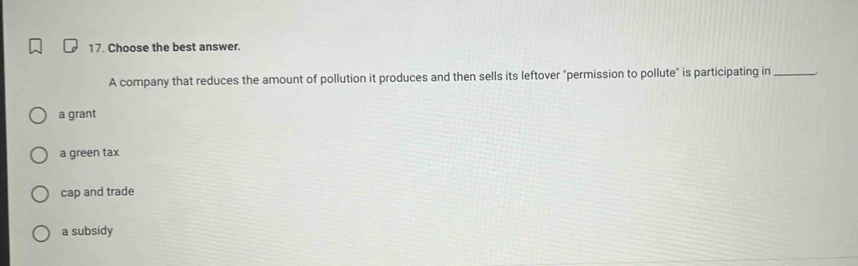 17. choose the best answer. a company that reduces the amount of pollution it produces and then sells its leftover \permission to pollute\ is participating in ______. a grant a green tax cap and trade a subsidy