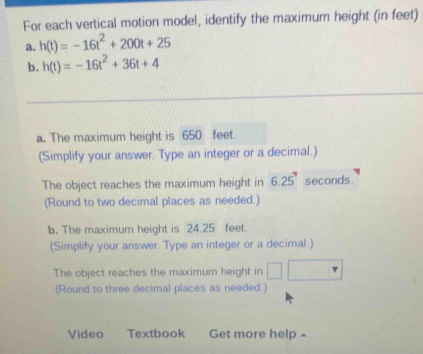 for each vertical motion model, identify the maximum height (in feet) a. h(t)= - 16t² + 200t + 25 b. h(t)= - 16t² + 36t + 4 a. the maximum height is 650 feet. (simplify your answer. type an integer or a decimal.) the object reaches the maximum height in 6.25 seconds. (round to two decimal places as needed.) b. the maximum height is 24.25 feet. (simplify your answer. type an integer or a decimal.) the object reaches the maximum height in (round to three decimal places as needed.) video textbook get more help -