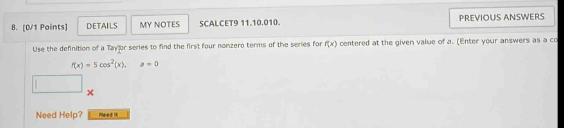 8. 0/1 points details my notes scalcet9 11.10.010. use the definition of a taylor series to find the first four nonzero terms of the series for f(x) centered at the given value of a. (enter your answers as a co f(x)=5 cos²(x), a = 0