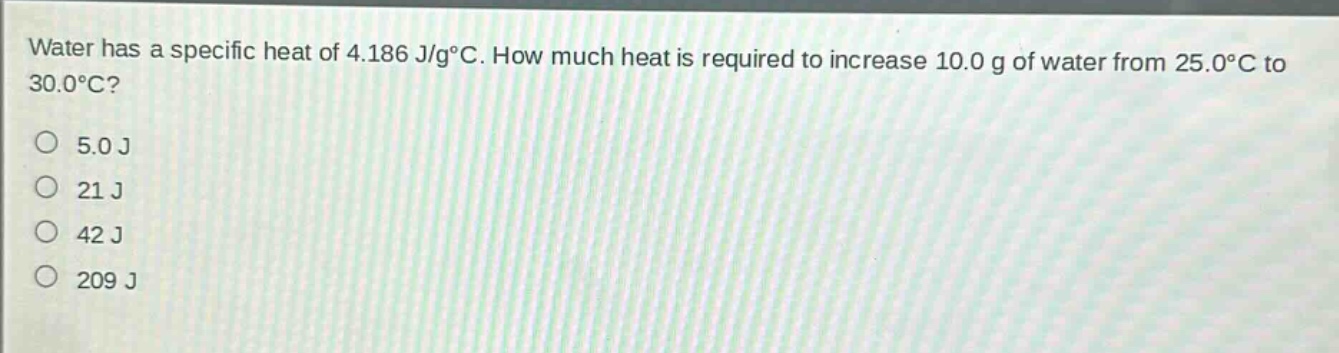 water has a specific heat of 4.186 j/g°c. how much heat is required to increase 10.0 g of water from 25.0°c to 30.0°c?\n5.0 j\n21 j\n42 j\n209 j
