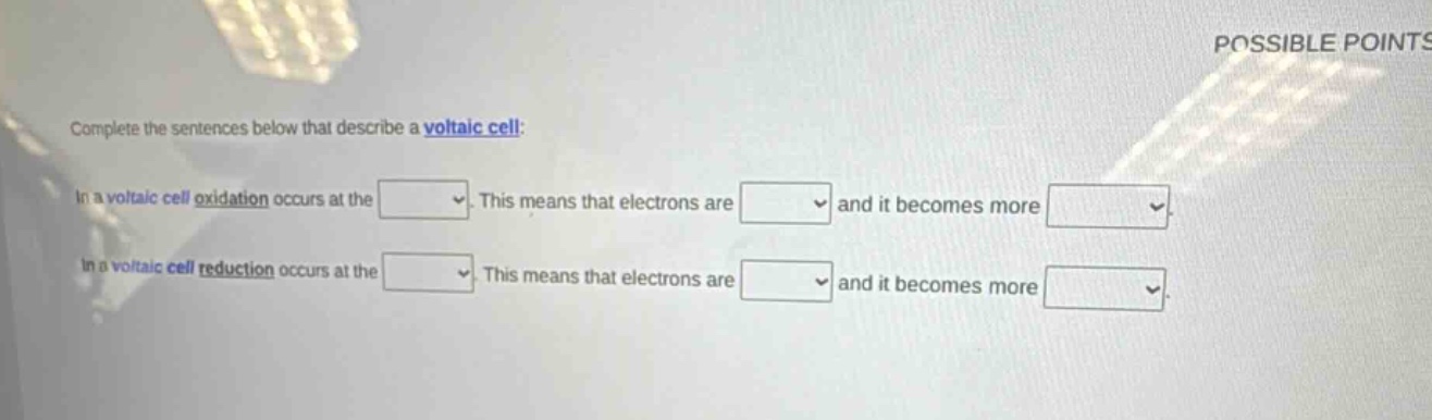complete the sentences below that describe a voltaic cell: in a voltaic cell oxidation occurs at the. this means that electrons are and it becomes more. in a voltaic cell reduction occurs at the. this means that electrons are and it becomes more.