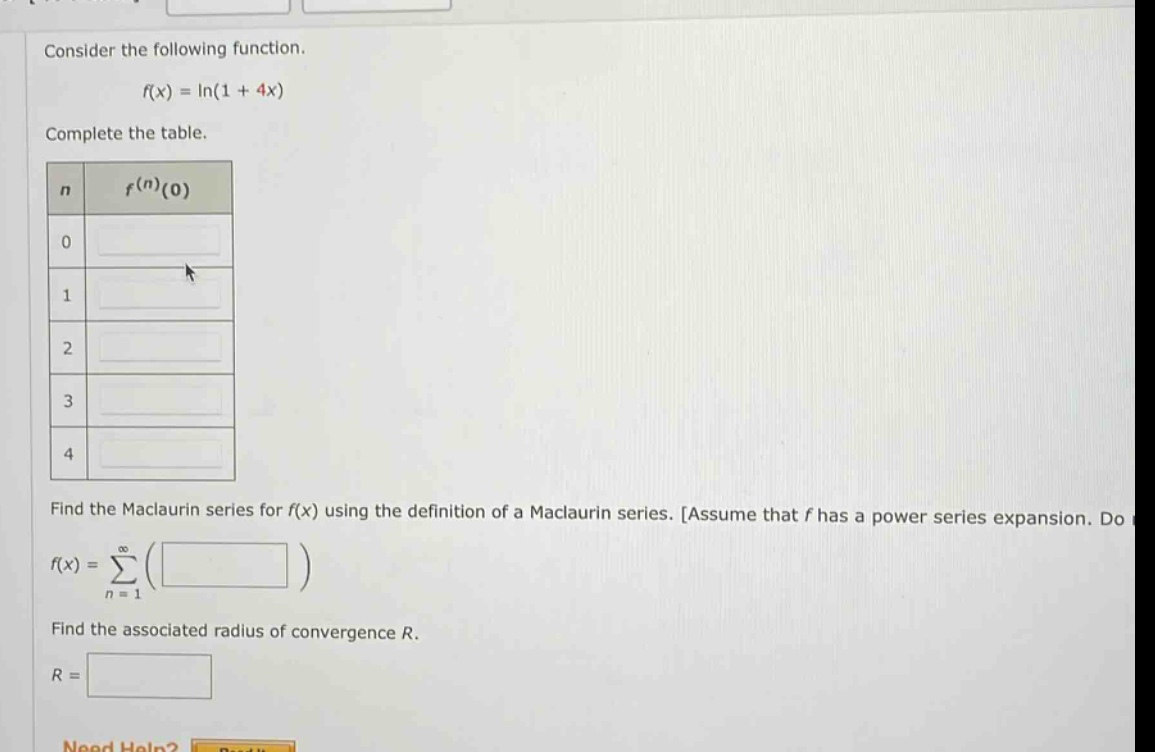 consider the following function. f(x) = ln(1 + 4x) complete the table. n f^(n)(0) 0 1 2 3 4 find the maclaurin series for f(x) using the definition of a maclaurin series. assume that f has a power series expansion. do f(x)=∑_(n = 1)^(∞)( ) find the associated radius of convergence r. r =