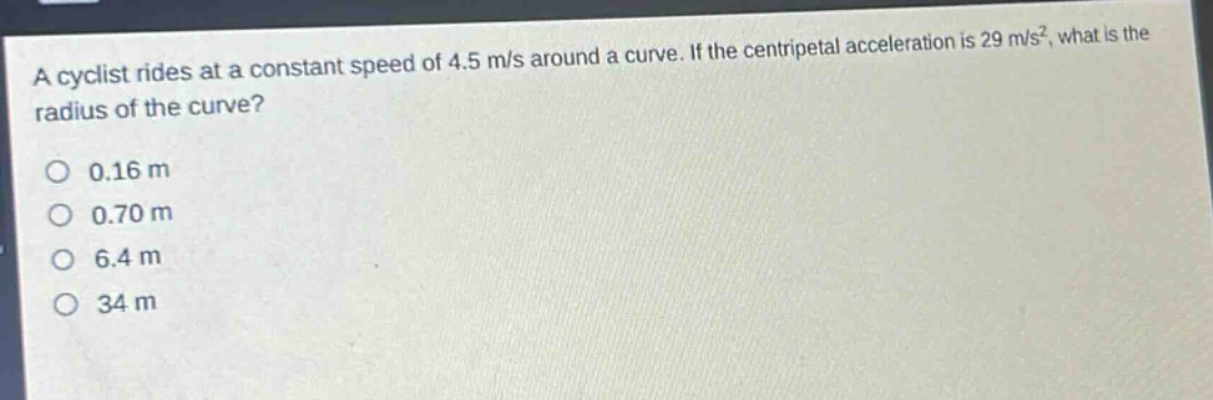 a cyclist rides at a constant speed of 4.5 m/s around a curve. if the centripetal acceleration is 29 m/s², what is the radius of the curve?\n0.16 m\n0.70 m\n6.4 m\n34 m