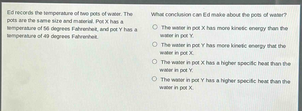 ed records the temperature of two pots of water. the pots are the same size and material. pot x has a temperature of 56 degrees fahrenheit, and pot y has a temperature of 49 degrees fahrenheit. what conclusion can ed make about the pots of water? the water in pot x has more kinetic energy than the water in pot y. the water in pot y has more kinetic energy that the water in pot x. the water in pot x has a higher specific heat than the water in pot y. the water in pot y has a higher specific heat than the water in pot x.