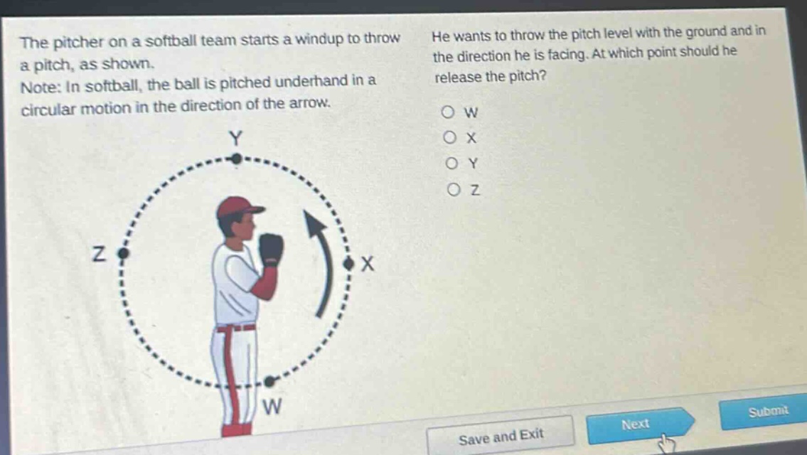 the pitcher on a softball team starts a windup to throw a pitch, as shown. note: in softball, the ball is pitched underhand in a circular motion in the direction of the arrow. he wants to throw the pitch level with the ground and in the direction he is facing. at which point should he release the pitch? o w o x o y o z