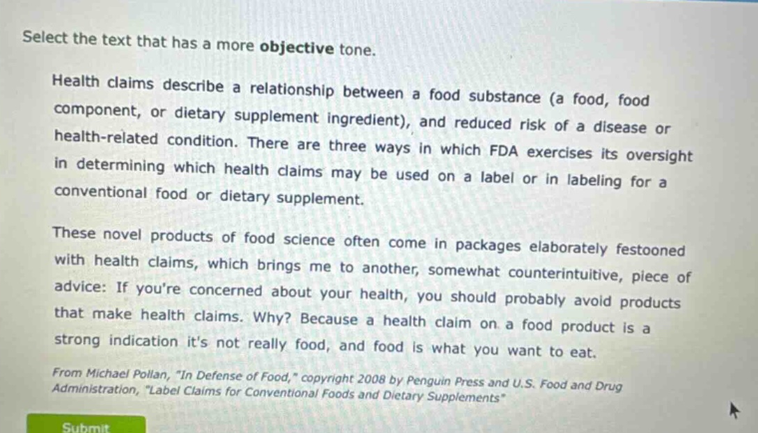 select the text that has a more objective tone. health claims describe a relationship between a food substance (a food, food component, or dietary supplement ingredient), and reduced risk of a disease or health - related condition. there are three ways in which fda exercises its oversight in determining which health claims may be used on a label or in labeling for a conventional food or dietary supplement. these novel products of food science often come in packages elaborately festooned with health claims, which brings me to another, somewhat counterintuitive, piece of advice: if youre concerned about your health, you should probably avoid products that make health claims. why? because a health claim on a food product is a strong indication its not really food, and food is what you want to eat. from michael pollan, \in defense of food,\ copyright 2008 by penguin press and u.s. food and drug administration, \label claims for conventional foods and dietary supplements\