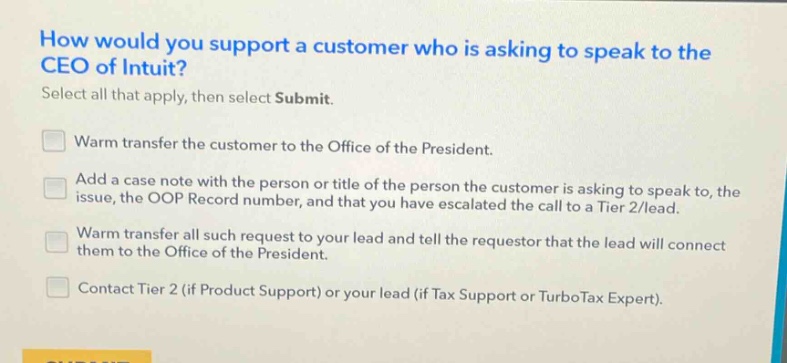how would you support a customer who is asking to speak to the ceo of intuit? select all that apply, then select submit. warm transfer the customer to the office of the president. add a case note with the person or title of the person the customer is asking to speak to, the issue, the oop record number, and that you have escalated the call to a tier 2/lead. warm transfer all such request to your lead and tell the requestor that the lead will connect them to the office of the president. contact tier 2 (if product support) or your lead (if tax support or turbotax expert).
