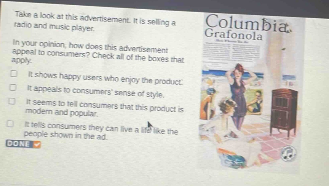 take a look at this advertisement. it is selling a radio and music player. in your opinion, how does this advertisement appeal to consumers? check all of the boxes that apply. it shows happy users who enjoy the product. it appeals to consumers sense of style. it seems to tell consumers that this product is modern and popular. it tells consumers they can live a life like the people shown in the ad. done
