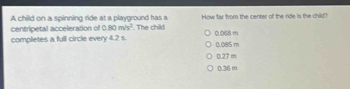a child on a spinning ride at a playground has a centripetal acceleration of 0.80 m/s². the child completes a full circle every 4.2 s. how far from the center of the ride is the child? 0.068 m 0.085 m 0.27 m 0.36 m