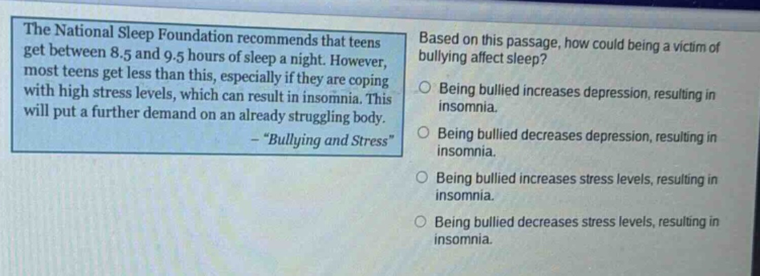 the national sleep foundation recommends that teens get between 8.5 and 9.5 hours of sleep a night. however, most teens get less than this, especially if they are coping with high stress levels, which can result in insomnia. this will put a further demand on an already struggling body. - “bullying and stress” based on this passage, how could being a victim of bullying affect sleep? being bullied increases depression, resulting in insomnia. being bullied decreases depression, resulting in insomnia. being bullied increases stress levels, resulting in insomnia. being bullied decreases stress levels, resulting in insomnia.