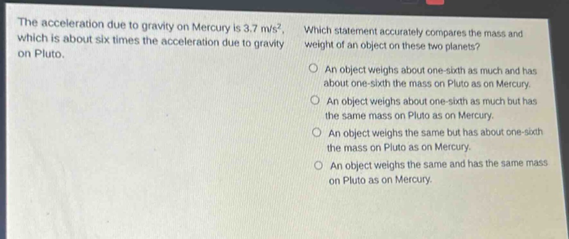 the acceleration due to gravity on mercury is 3.7 m/s², which is about six times the acceleration due to gravity on pluto. which statement accurately compares the mass and weight of an object on these two planets? an object weighs about one - sixth as much and has about one - sixth the mass on pluto as on mercury. an object weighs about one - sixth as much but has the same mass on pluto as on mercury. an object weighs the same but has about one - sixth the mass on pluto as on mercury. an object weighs the same and has the same mass on pluto as on mercury.
