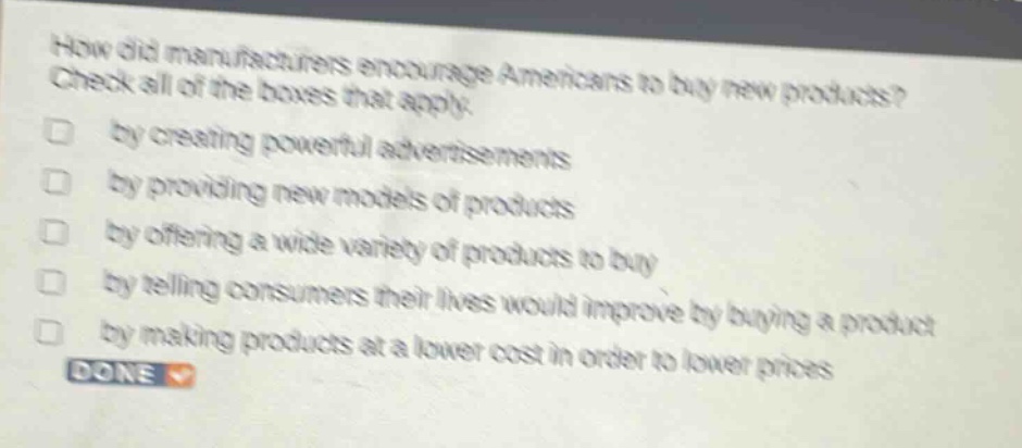 how did manufacturers encourage americans to buy new products? check all of the boxes that apply. by creating powerful advertisements by providing new models of products by offering a wide variety of products to buy by telling consumers their lives would improve by buying a product by making products at a lower cost in order to lower prices done
