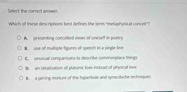 select the correct answer. which of these descriptions best defines the term \metaphysical conceit\? a. presenting conceited views of oneself in poetry b. use of multiple figures of speech in a single line c. unusual comparisons to describe commonplace things d. an idealization of platonic love instead of physical love e. a jarring mixture of the hyperbole and synecdoche techniques