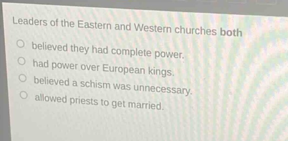 leaders of the eastern and western churches both\nbelieved they had complete power.\nhad power over european kings.\nbelieved a schism was unnecessary.\nallowed priests to get married.