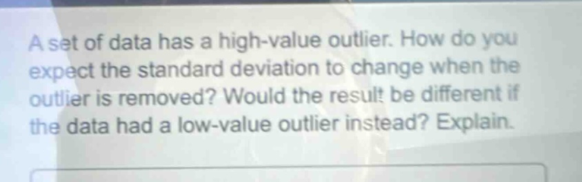 a set of data has a high - value outlier. how do you expect the standard deviation to change when the outlier is removed? would the result be different if the data had a low - value outlier instead? explain.