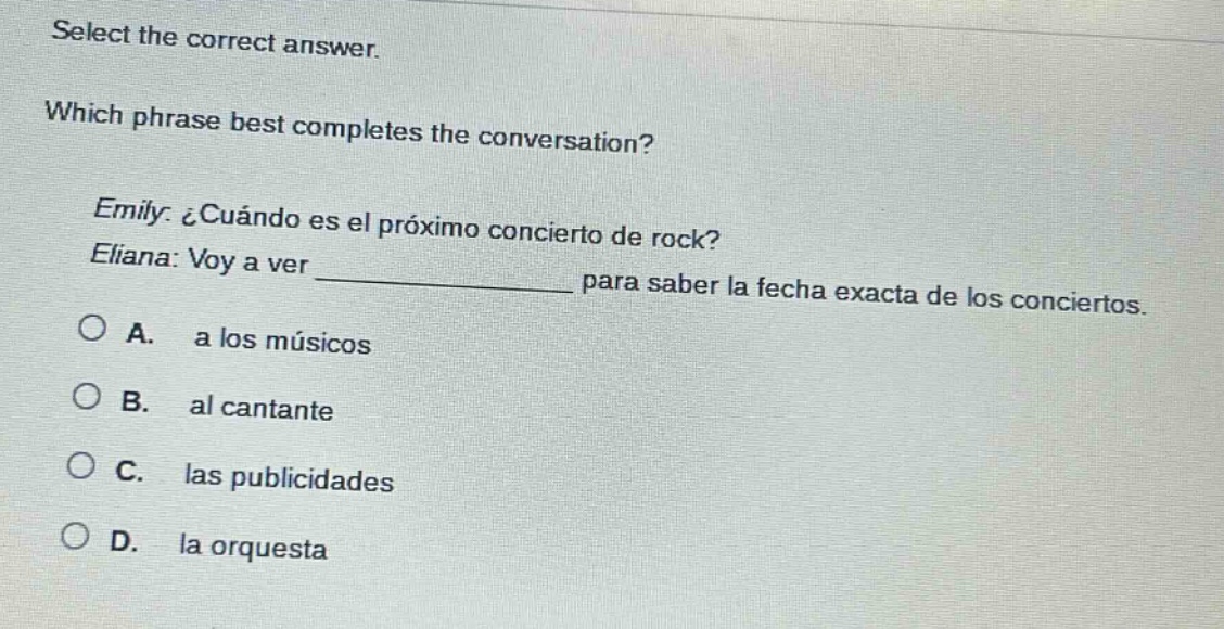 select the correct answer. which phrase best completes the conversation? emily: ¿cuándo es el próximo concierto de rock? eliana: voy a ver ____________ para saber la fecha exacta de los conciertos. a. a los músicos b. al cantante c. las publicidades d. la orquesta