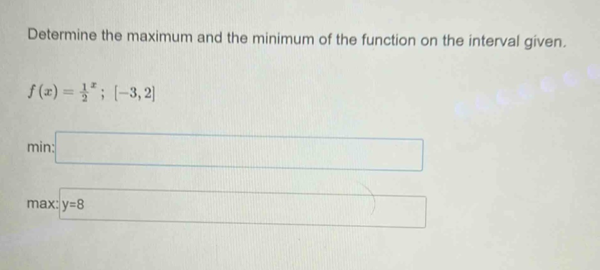 determine the maximum and the minimum of the function on the interval given. f(x) = 1/2^x; -3,2 min: max: y=8