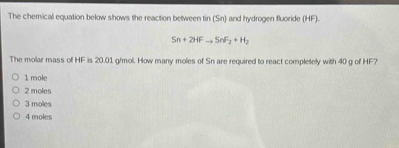 the chemical equation below shows the reaction between tin (sn) and hydrogen fluoride (hf). sn + 2hf → snf₂ + h₂ the molar mass of hf is 20.01 g/mol. how many moles of sn are required to react completely with 40 g of hf? 1 mole 2 moles 3 moles 4 moles
