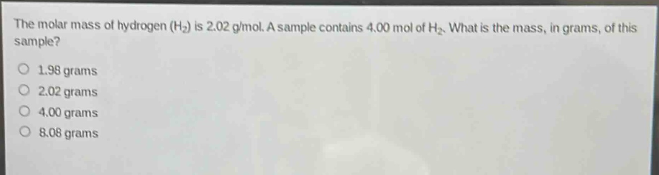 the molar mass of hydrogen (h₂) is 2.02 g/mol. a sample contains 4.00 mol of h₂. what is the mass, in grams, of this sample?\n1.98 grams\n2.02 grams\n4.00 grams\n8.08 grams
