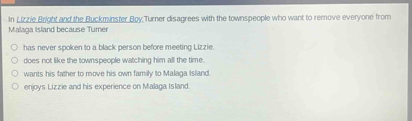 in lizzie bright and the buckminster boy, turner disagrees with the townspeople who want to remove everyone from malaga island because turner\n○ has never spoken to a black person before meeting lizzie.\n○ does not like the townspeople watching him all the time.\n○ wants his father to move his own family to malaga island.\n○ enjoys lizzie and his experience on malaga island.