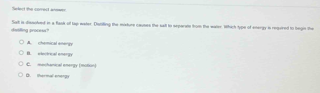 select the correct answer. salt is dissolved in a flask of tap water. distilling the mixture causes the salt to separate from the water. which type of energy is required to begin the distilling process? o a. chemical energy o b. electrical energy o c. mechanical energy (motion) o d. thermal energy