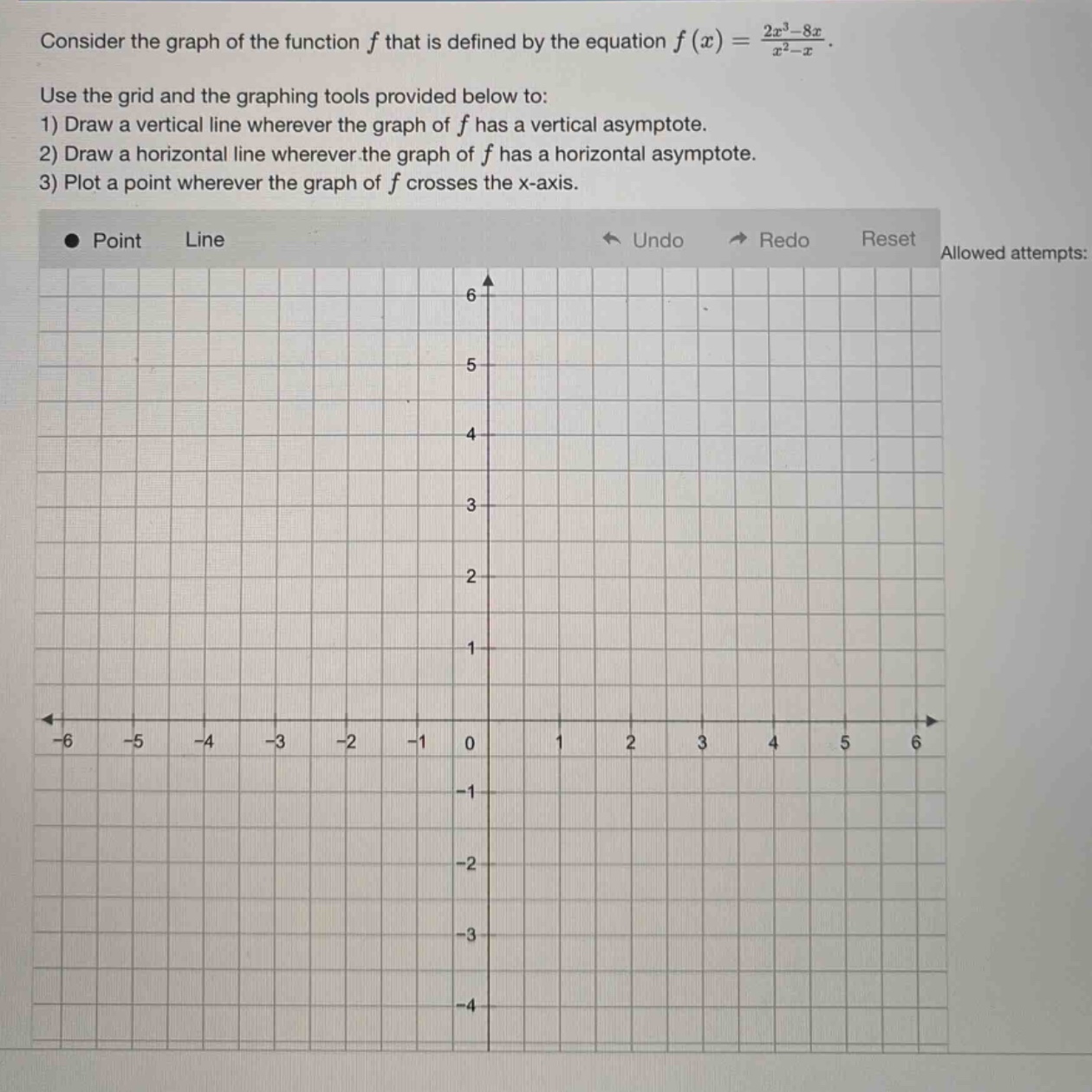 consider the graph of the function f that is defined by the equation f(x) = (2x³ - 8x)/(x² - x). use the grid and the graphing tools provided below to: 1) draw a vertical line wherever the graph of f has a vertical asymptote. 2) draw a horizontal line wherever the graph of f has a horizontal asymptote. 3) plot a point wherever the graph of f crosses the x - axis. point line undo redo reset allowed attempts:
