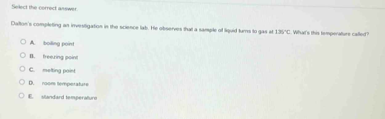select the correct answer. daltons completing an investigation in the science lab. he observes that a sample of liquid turns to gas at 135°c. whats this temperature called? a. boiling point b. freezing point c. melting point d. room temperature e. standard temperature