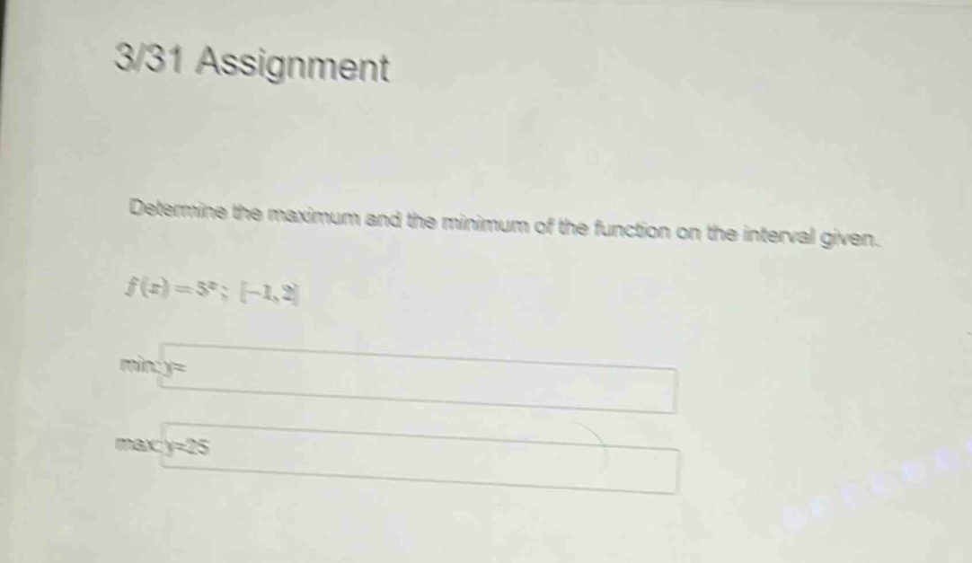 3/31 assignment\ndetermine the maximum and the minimum of the function on the interval given.\nf(x)=5^x; -1,2\nmin:y=\nmax:y=25