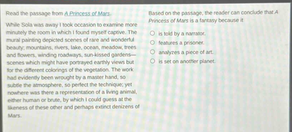 read the passage from a princess of mars. while sola was away i took occasion to examine more minutely the room in which i found myself captive. the mural painting depicted scenes of rare and wonderful beauty; mountains, rivers, lake, ocean, meadow, trees and flowers, winding roadways, sun - kissed gardens—scenes which might have portrayed earthly views but for the different colorings of the vegetation. the work had evidently been wrought by a master hand, so subtle the atmosphere, so perfect the technique; yet nowhere was there a representation of a living animal, either human or brute, by which i could guess at the likeness of these other and perhaps extinct denizens of mars. based on the passage, the reader can conclude that a princess of mars is a fantasy because it is told by a narrator. features a prisoner. analyzes a piece of art. is set on another planet.