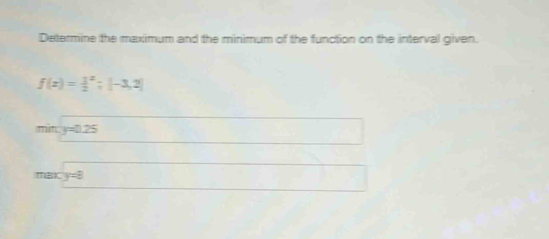 determine the maximum and the minimum of the function on the interval given. f(x) = 1/2^x; -3,2 min:y=0.25 max:y=8