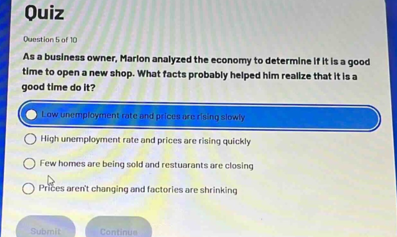 quiz\nquestion 5 of 10\nas a business owner, marlon analyzed the economy to determine if it is a good time to open a new shop. what facts probably helped him realize that it is a good time do it?\nlow unemployment rate and prices are rising slowly\nhigh unemployment rate and prices are rising quickly\nfew homes are being sold and restuarants are closing\nprices arent changing and factories are shrinking