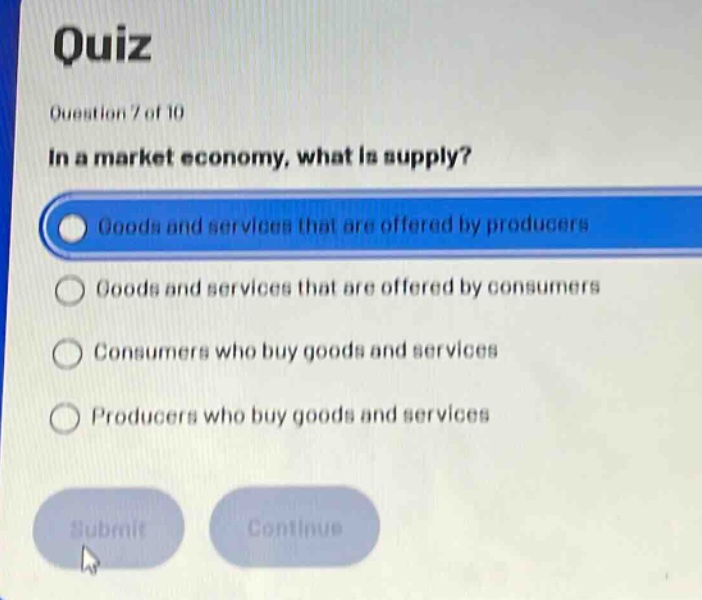 quiz\nquestion 7 of 10\nin a market economy, what is supply?\ngoods and services that are offered by producers\ngoods and services that are offered by consumers\nconsumers who buy goods and services\nproducers who buy goods and services\nsubmit\ncontinue