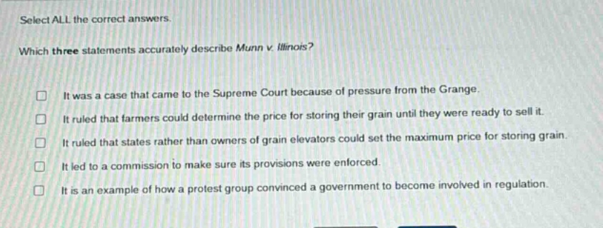 select all the correct answers. which three statements accurately describe munn v. illinois? it was a case that came to the supreme court because of pressure from the grange. it ruled that farmers could determine the price for storing their grain until they were ready to sell it. it ruled that states rather than owners of grain elevators could set the maximum price for storing grain. it led to a commission to make sure its provisions were enforced. it is an example of how a protest group convinced a government to become involved in regulation.