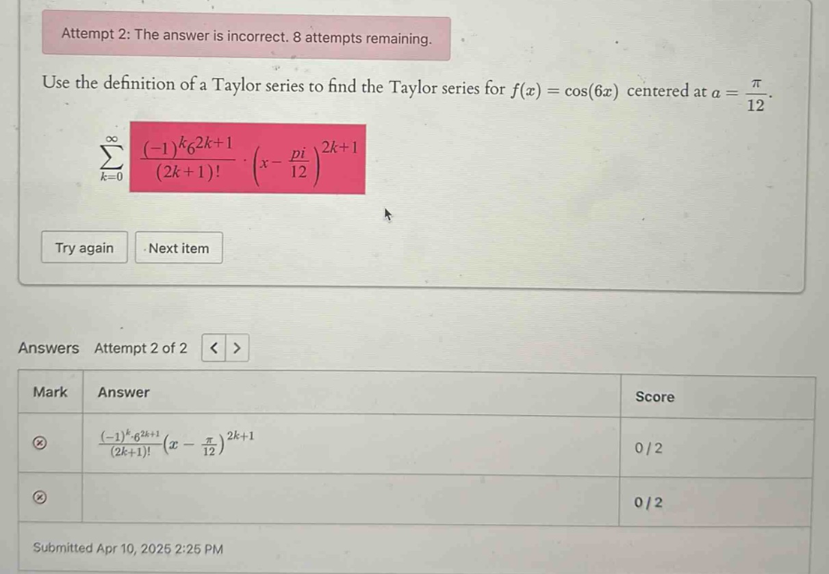 attempt 2: the answer is incorrect. 8 attempts remaining. use the definition of a taylor series to find the taylor series for f(x)=cos(6x) centered at a = π/12. ∑_{k = 0}^∞ ((-1)^k6^{2k + 1})/((2k + 1)!)·(x - pi/12)^{2k + 1} try again next item answers attempt 2 of 2 mark answer score ((-1)^k6^{2k+1})/((2k+1)!) (x - π/12)^{2k+1} 0/2 0/2 submitted apr 10, 2025 2:25 pm