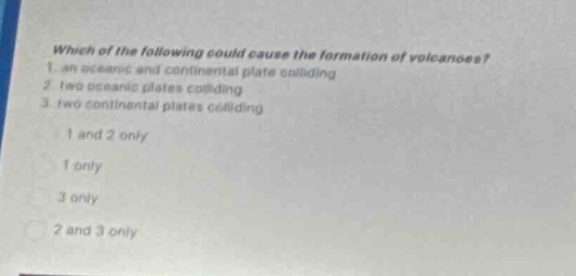 which of the following could cause the formation of volcanoes? 1. an oceanic and continental plate colliding 2. two oceanic plates colliding 3. two continental plates colliding 1 and 2 only 1 only 3 only 2 and 3 only