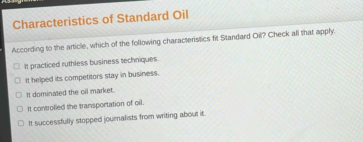 characteristics of standard oil\naccording to the article, which of the following characteristics fit standard oil? check all that apply.\n□ it practiced ruthless business techniques.\n□ it helped its competitors stay in business.\n□ it dominated the oil market.\n□ it controlled the transportation of oil.\n□ it successfully stopped journalists from writing about it.