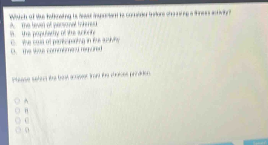 which of the following is least important to consider before choosing a fitness activity? a. the level of personal interest b. the popularity of the activity c. the cost of participating in the activity d. the time commitment required please select the best answer from the choices provided. a b c d