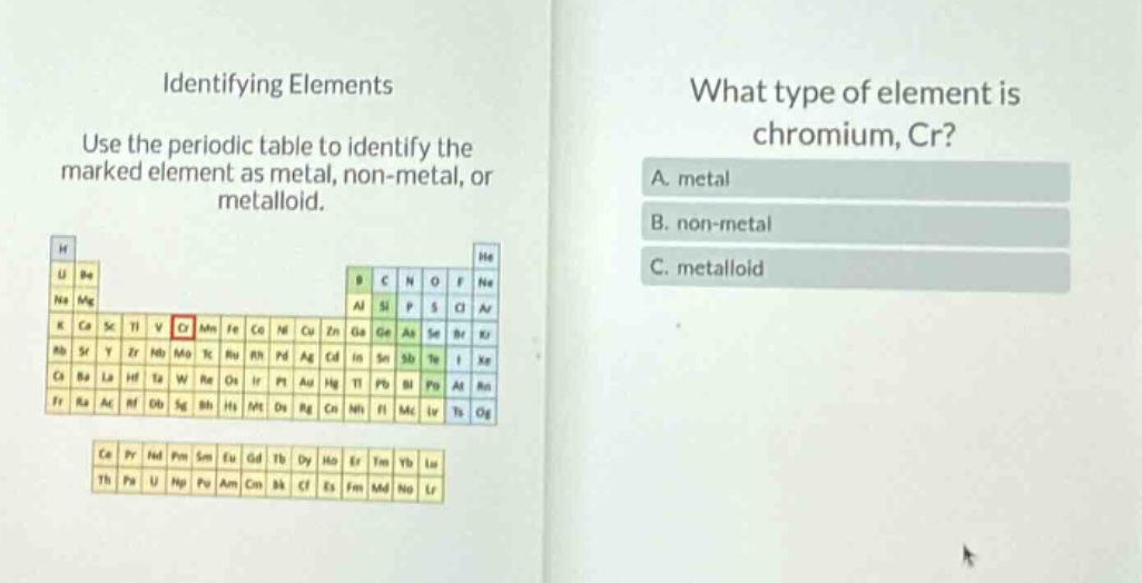 identifying elements use the periodic table to identify the marked element as metal, non - metal, or metalloid. what type of element is chromium, cr? a. metal b. non - metal c. metalloid