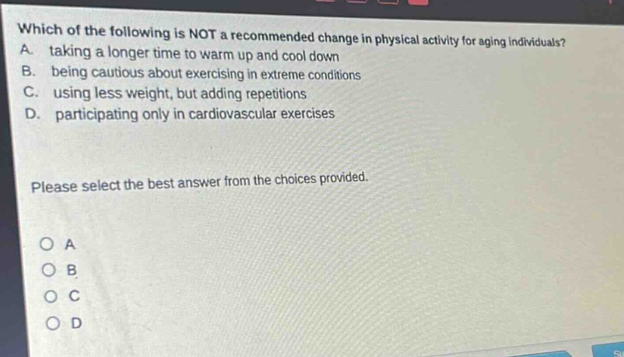 which of the following is not a recommended change in physical activity for aging individuals? a. taking a longer time to warm up and cool down b. being cautious about exercising in extreme conditions c. using less weight, but adding repetitions d. participating only in cardiovascular exercises please select the best answer from the choices provided. a b c d