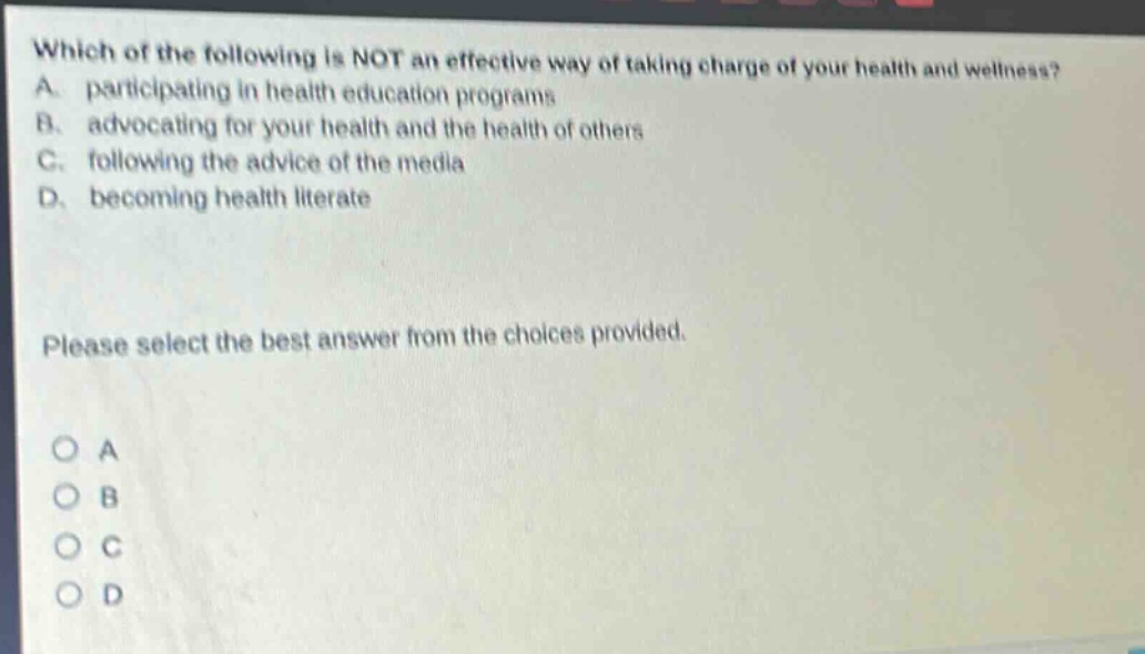 which of the following is not an effective way of taking charge of your health and wellness? a. participating in health education programs b. advocating for your health and the health of others c. following the advice of the media d. becoming health literate please select the best answer from the choices provided. o a o b o c o d