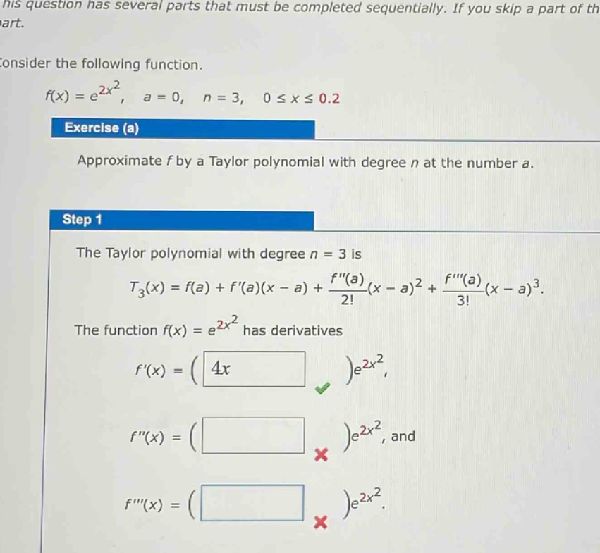 his question has several parts that must be completed sequentially. if you skip a part of th part. consider the following function. f(x)=e^{2x^{2}}, a = 0, n = 3, 0≤x≤0.2 exercise (a) approximate f by a taylor polynomial with degree n at the number a. step 1 the taylor polynomial with degree n = 3 is t_{3}(x)=f(a)+f(a)(x - a)+\\frac{f(a)}{2!}(x - a)^{2}+\\frac{f(a)}{3!}(x - a)^{3}. the function f(x)=e^{2x^{2}} has derivatives f(x)=(4x)e^{2x^{2}}, f(x)=( )e^{2x^{2}}, and f(x)=( )e^{2x^{2}}.