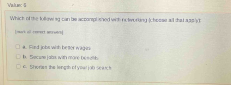 value: 6\nwhich of the following can be accomplished with networking (choose all that apply):\nmark all correct answers\n□ a. find jobs with better wages\n□ b. secure jobs with more benefits\n□ c. shorten the length of your job search