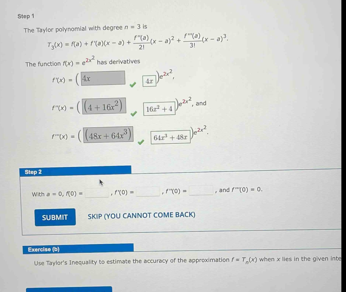 step 1 the taylor polynomial with degree n = 3 is t3(x)=f(a)+f(a)(x - a)+f(a)2!(x - a)2+f(a)3!(x - a)3. the function f(x)=e2x2 has derivatives f(x)=(4x)e2x2, f(x)=(4 + 16x2)e2x2, and f(x)=(48x + 64x3)e2x2. step 2 with a = 0, f(0)=, f(0)=, f(0)=, and f(0)=0. submit skip (you cannot come back) exercise (b) use taylors inequality to estimate the accuracy of the approximation f≈tn(x) when x lies in the given inte