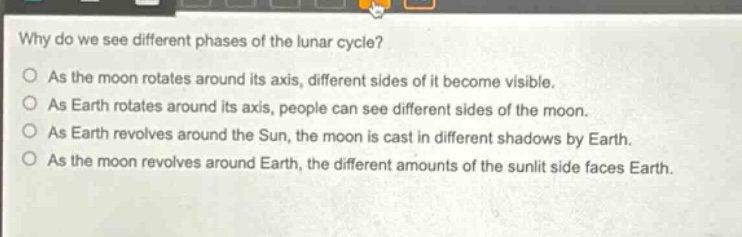why do we see different phases of the lunar cycle?\no as the moon rotates around its axis, different sides of it become visible.\no as earth rotates around its axis, people can see different sides of the moon.\no as earth revolves around the sun, the moon is cast in different shadows by earth.\no as the moon revolves around earth, the different amounts of the sunlit side faces earth.
