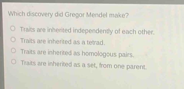 which discovery did gregor mendel make? traits are inherited independently of each other. traits are inherited as a tetrad. traits are inherited as homologous pairs. traits are inherited as a set, from one parent.