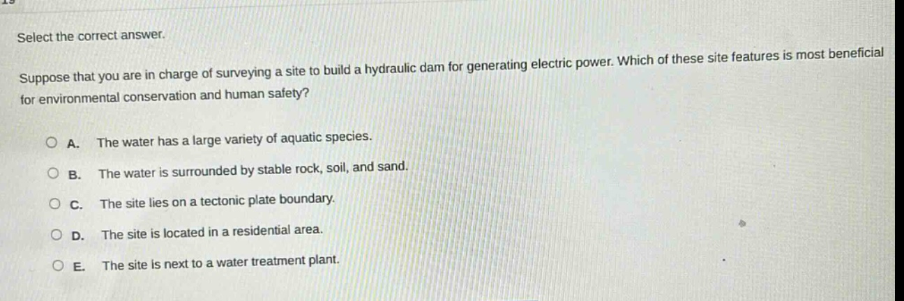 select the correct answer. suppose that you are in charge of surveying a site to build a hydraulic dam for generating electric power. which of these site features is most beneficial for environmental conservation and human safety? a. the water has a large variety of aquatic species. b. the water is surrounded by stable rock, soil, and sand. c. the site lies on a tectonic plate boundary. d. the site is located in a residential area. e. the site is next to a water treatment plant.