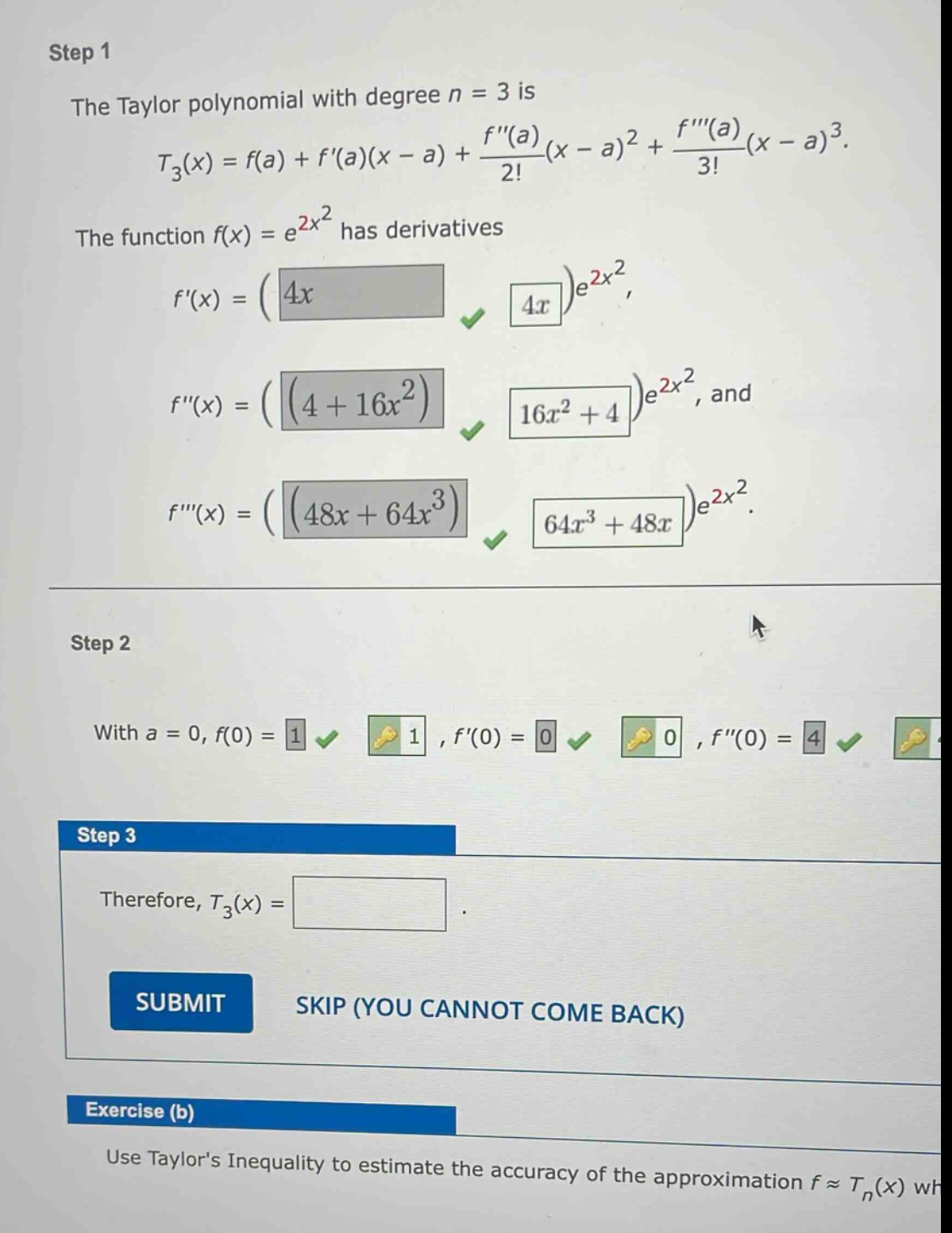 step 1 the taylor polynomial with degree n = 3 is t_3(x)=f(a)+f(a)(x - a)+(f(a))/(2!)(x - a)^2+(f(a))/(3!)(x - a)^3. the function f(x)=e^(2x^2) has derivatives f(x)=(4x)e^(2x^2), f(x)=((4 + 16x^2))e^(2x^2), and f(x)=((48x + 64x^3))e^(2x^2). step 2 with a = 0, f(0)=1, f(0)=0, f(0)=4. step 3 therefore, t_3(x)=. submit skip (you cannot come back) exercise (b) use taylors inequality to estimate the accuracy of the approximation f≈t_n(x) wh