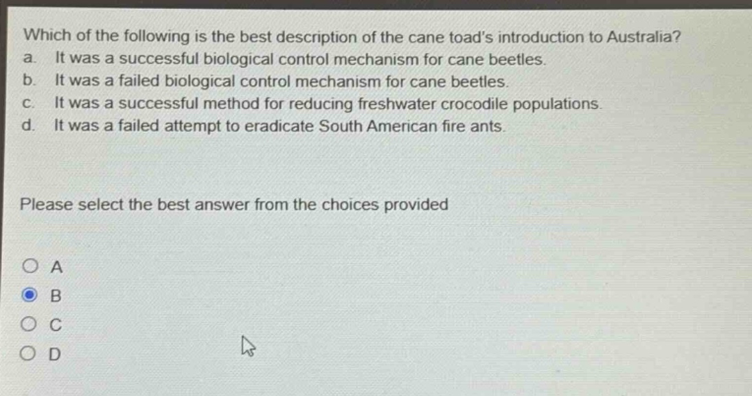 which of the following is the best description of the cane toads introduction to australia? a. it was a successful biological control mechanism for cane beetles. b. it was a failed biological control mechanism for cane beetles. c. it was a successful method for reducing freshwater crocodile populations. d. it was a failed attempt to eradicate south american fire ants. please select the best answer from the choices provided