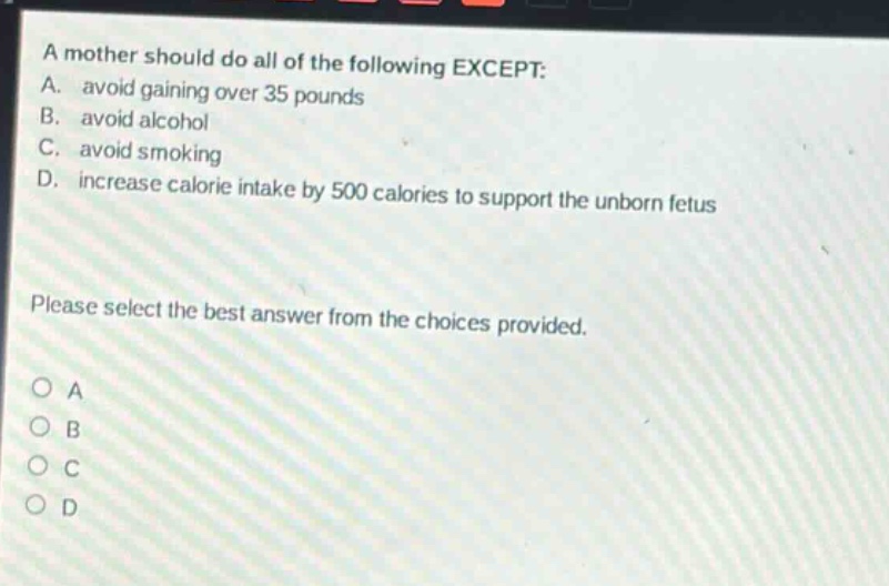 a mother should do all of the following except: a. avoid gaining over 35 pounds b. avoid alcohol c. avoid smoking d. increase calorie intake by 500 calories to support the unborn fetus please select the best answer from the choices provided. a b c d