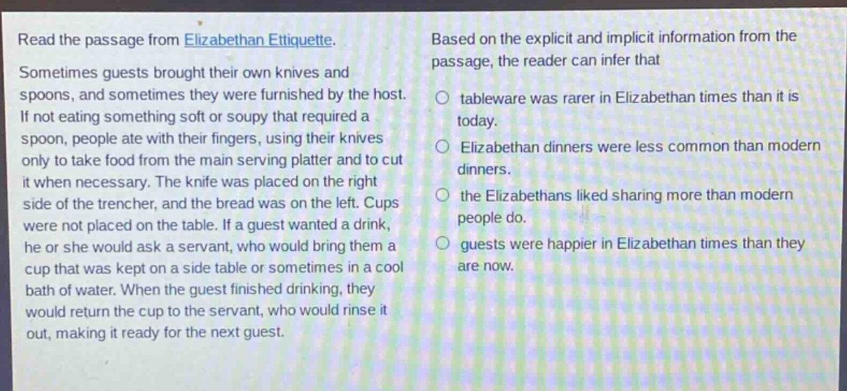read the passage from elizabethan etiquette. sometimes guests brought their own knives and spoons, and sometimes they were furnished by the host. if not eating something soft or soupy that required a spoon, people ate with their fingers, using their knives only to take food from the main serving platter and to cut it when necessary. the knife was placed on the right side of the trencher, and the bread was on the left. cups were not placed on the table. if a guest wanted a drink, he or she would ask a servant, who would bring them a cup that was kept on a side table or sometimes in a cool bath of water. when the guest finished drinking, they would return the cup to the servant, who would rinse it out, making it ready for the next guest. based on the explicit and implicit information from the passage, the reader can infer that tableware was rarer in elizabethan times than it is today. elizabethan dinners were less common than modern dinners. the elizabethans liked sharing more than modern people do. guests were happier in elizabethan times than they are now.